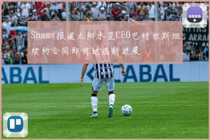 Shams报道太阳水星CEO巴特尔斯坦续约合同即将达成新进展