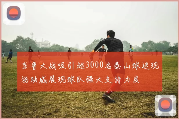 京鲁大战吸引超3000名泰山球迷现场助威展现球队强大支持力度