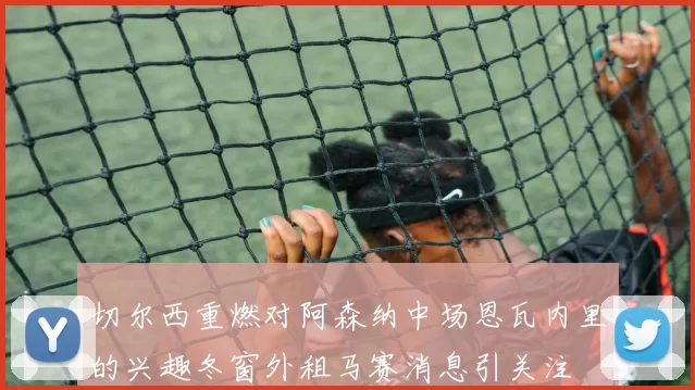 切尔西重燃对阿森纳中场恩瓦内里的兴趣冬窗外租马赛消息引关注